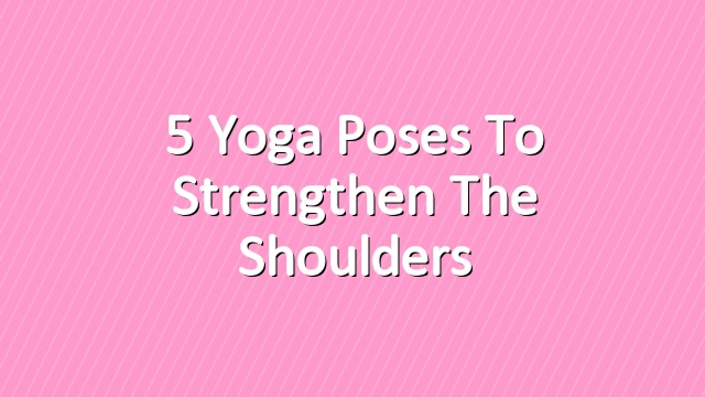 5 Yoga Poses to Strengthen the Shoulders