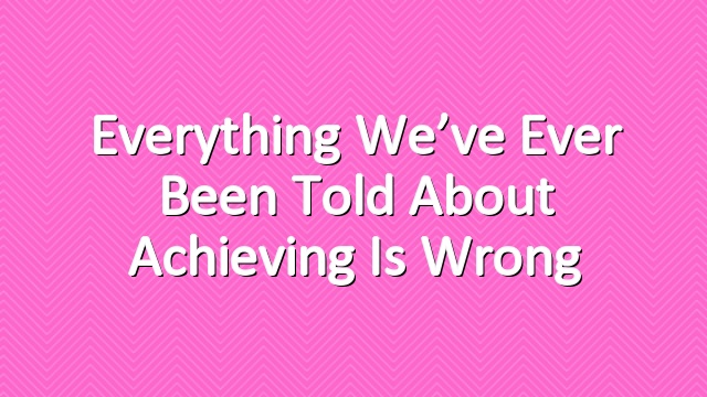 Everything We’ve Ever Been Told About Achieving is Wrong