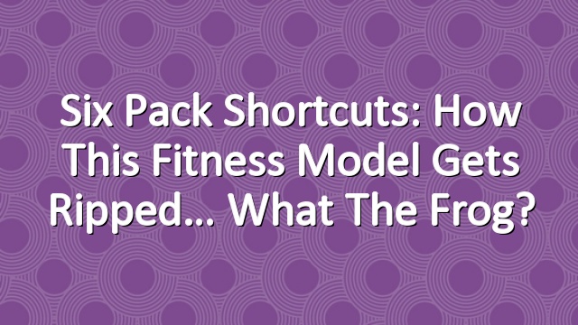Six Pack Shortcuts: How This Fitness Model Gets Ripped… What The Frog?
