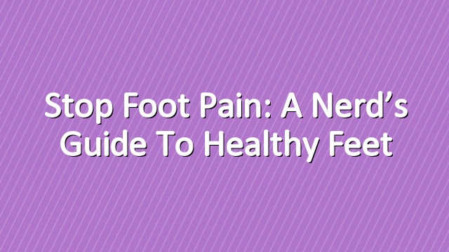 Stop Foot Pain: A Nerd’s Guide to Healthy Feet