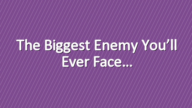 The Biggest Enemy You’ll Ever Face…