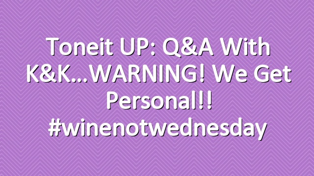 Toneit UP: Q&A with K&K…WARNING! We get personal!! #winenotwednesday