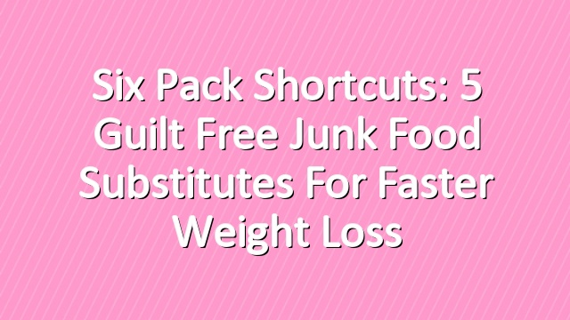 Six Pack Shortcuts: 5 Guilt Free Junk Food Substitutes For Faster Weight Loss