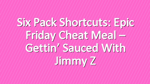 Six Pack Shortcuts: Epic Friday Cheat Meal – Gettin’ Sauced With Jimmy Z