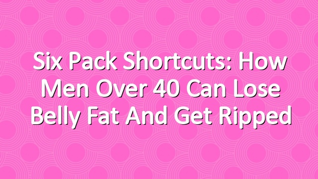 Six Pack Shortcuts: How Men Over 40 Can Lose Belly Fat And Get Ripped