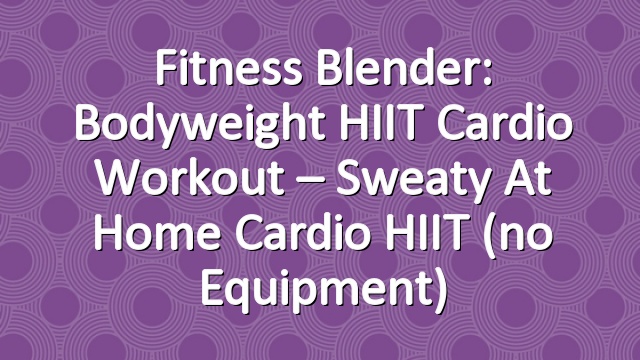 Fitness Blender: Bodyweight HIIT Cardio Workout – Sweaty At Home Cardio HIIT (no equipment)