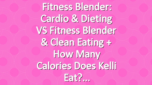 Fitness Blender: Cardio & Dieting VS Fitness Blender & Clean Eating + How Many Calories Does Kelli Eat?