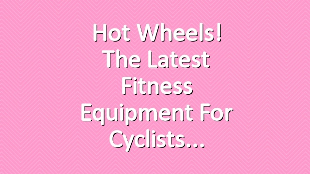 Hot Wheels! The latest fitness equipment for Cyclists