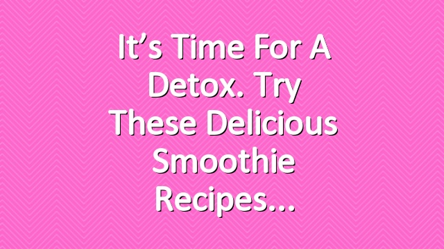 It’s time for a detox. Try these delicious smoothie recipes