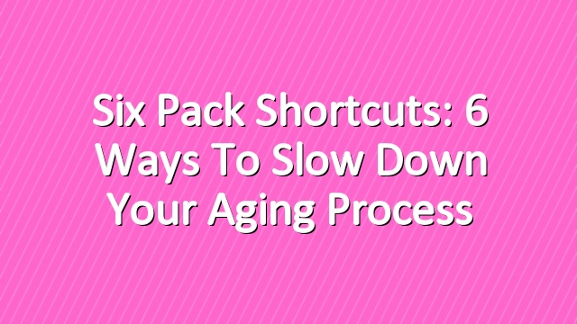 Six Pack Shortcuts: 6 Ways To Slow Down Your Aging Process