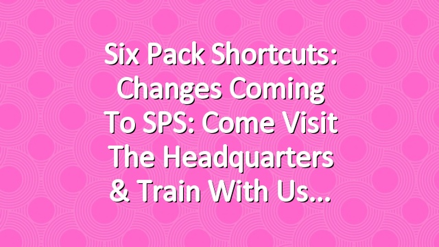Six Pack Shortcuts: Changes Coming To SPS: Come Visit The Headquarters & Train With Us