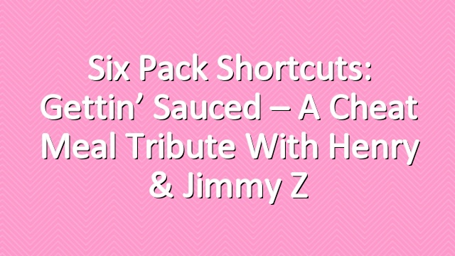 Six Pack Shortcuts: Gettin’ Sauced – A Cheat Meal Tribute With Henry & Jimmy Z