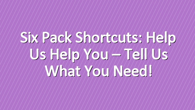Six Pack Shortcuts: Help Us Help You – Tell Us What You Need!
