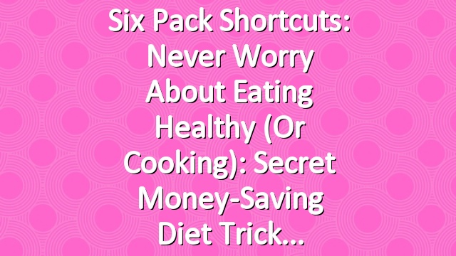 Six Pack Shortcuts: Never Worry About Eating Healthy (Or Cooking): Secret Money-Saving Diet Trick