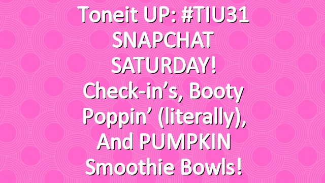 Toneit UP: #TIU31 SNAPCHAT SATURDAY! Check-in’s, booty poppin’ (literally), and PUMPKIN smoothie bowls!