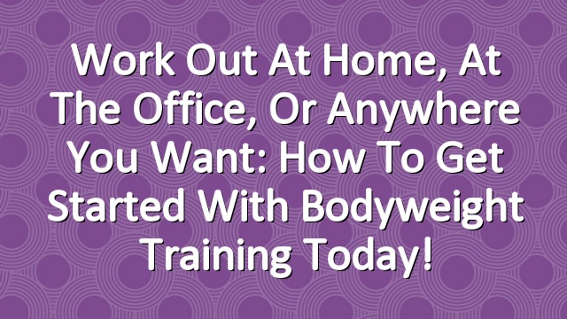 Work Out At Home, At the Office, Or Anywhere You Want: How to Get Started With Bodyweight Training Today!