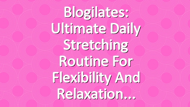 Blogilates: Ultimate Daily Stretching Routine for Flexibility and Relaxation