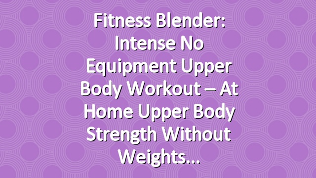 Fitness Blender: Intense No Equipment Upper Body Workout – At Home Upper Body Strength Without Weights