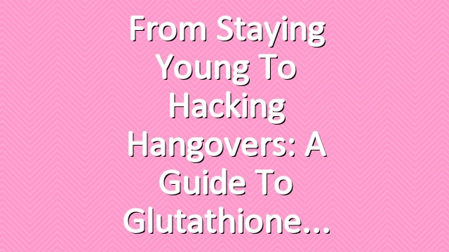 From Staying Young to Hacking Hangovers: A Guide to Glutathione