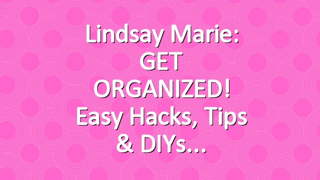 Lindsay Marie: GET ORGANIZED! Easy Hacks, Tips & DIYs