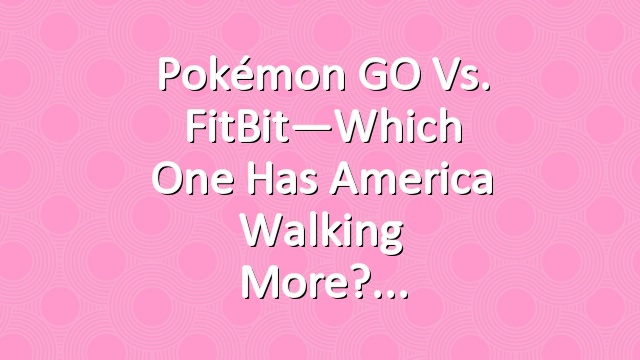 Pokémon GO vs. FitBit—Which One Has America Walking More?