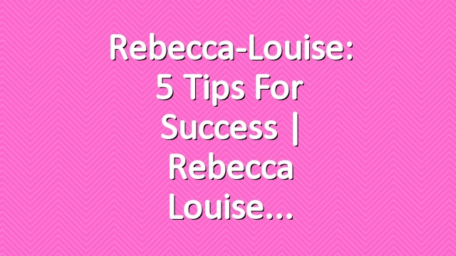 Rebecca-Louise: 5 Tips For Success | Rebecca Louise