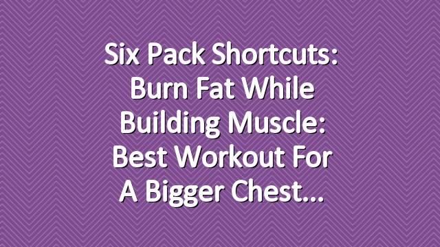 Six Pack Shortcuts: Burn Fat While Building Muscle: Best Workout For A Bigger Chest