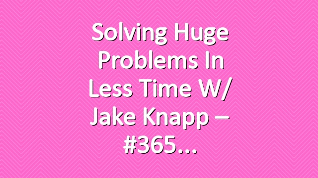 Solving Huge Problems In Less Time w/ Jake Knapp – #365