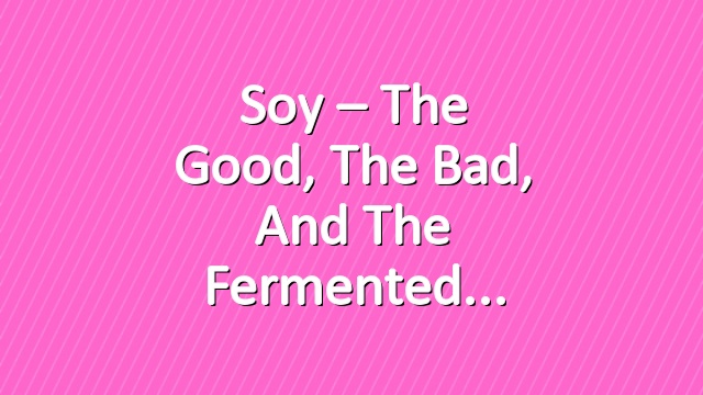 Soy – The Good, The Bad, and The Fermented