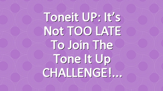 Toneit UP: It’s not TOO LATE to join the Tone It Up CHALLENGE!