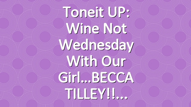 Toneit UP: Wine Not Wednesday with our girl…BECCA TILLEY!!