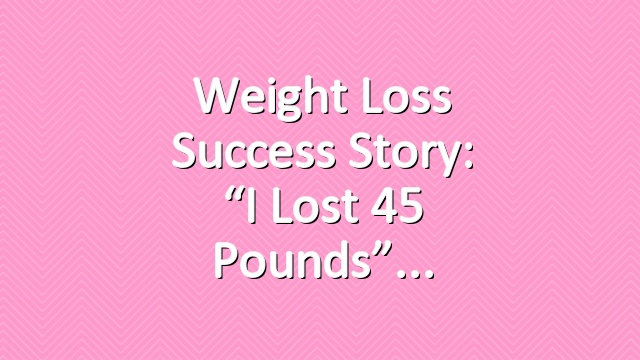 Weight Loss Success Story: “I Lost 45 Pounds”