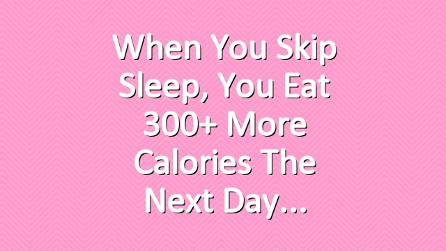 When You Skip Sleep, You Eat 300+ More Calories the Next Day