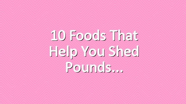 10 Foods That Help You Shed Pounds