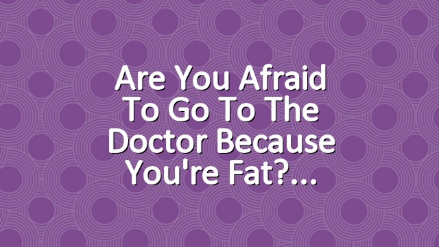 Are You Afraid to Go to the Doctor Because You're Fat?