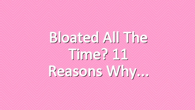 Bloated All the Time? 11 Reasons Why