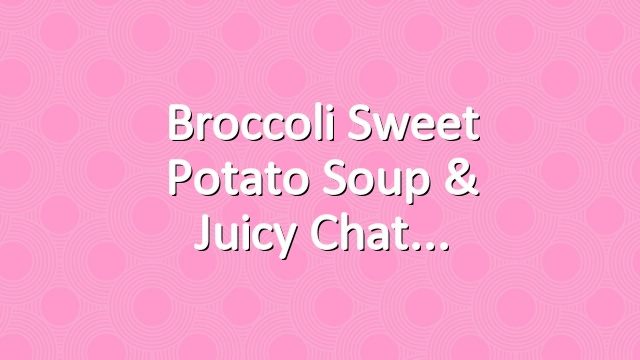 Broccoli Sweet Potato Soup & Juicy Chat