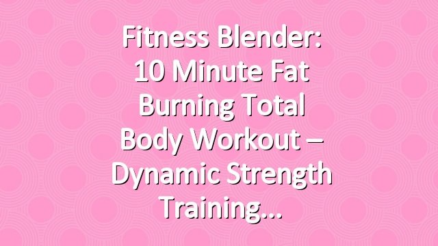 Fitness Blender: 10 Minute Fat Burning Total Body Workout – Dynamic Strength Training