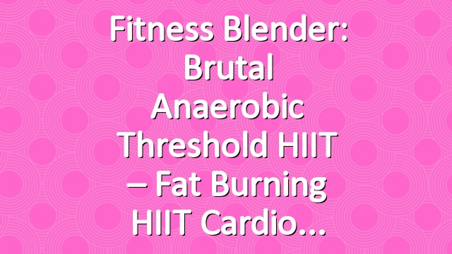 Fitness Blender: Brutal Anaerobic Threshold HIIT – Fat Burning HIIT Cardio