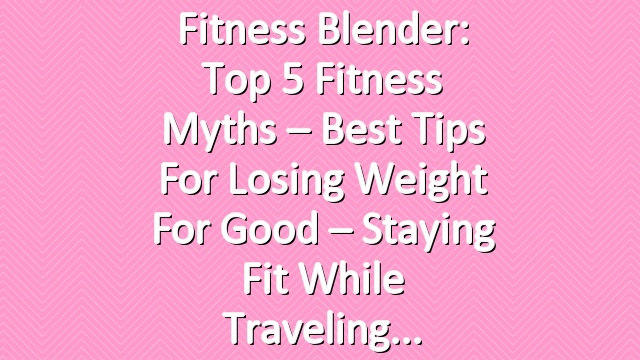 Fitness Blender: Top 5 Fitness Myths – Best Tips for Losing Weight for Good – Staying Fit While Traveling