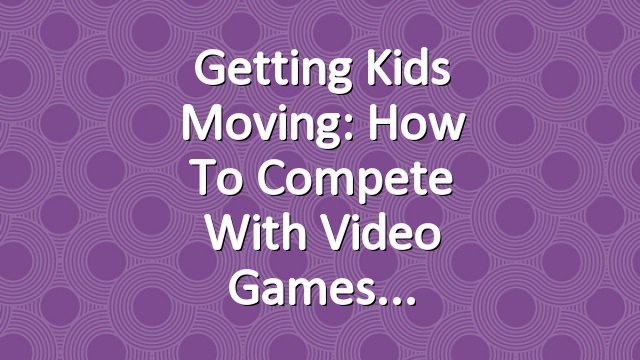 Getting Kids Moving: How to Compete With Video Games