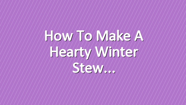 How to Make a Hearty Winter Stew
