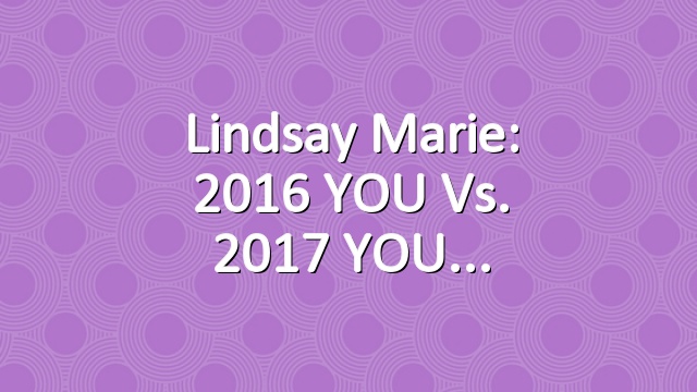 Lindsay Marie: 2016 YOU vs. 2017 YOU