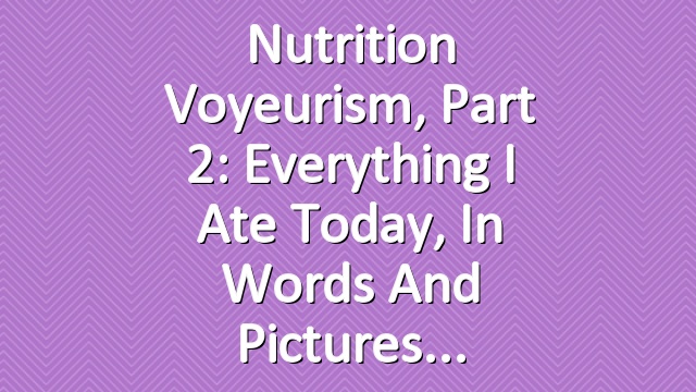 Nutrition Voyeurism, Part 2: Everything I Ate Today, in Words and Pictures