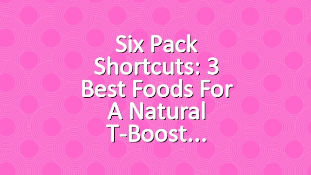 Six Pack Shortcuts: 3 Best Foods For A Natural T-Boost