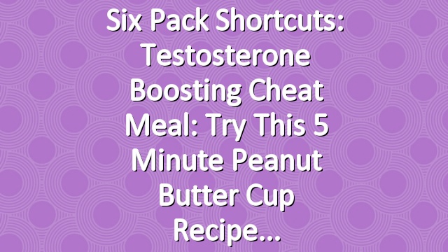 Six Pack Shortcuts: Testosterone Boosting Cheat Meal: Try This 5 Minute Peanut Butter Cup Recipe