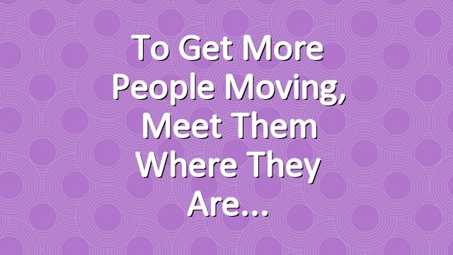 To get more people moving, meet them where they are