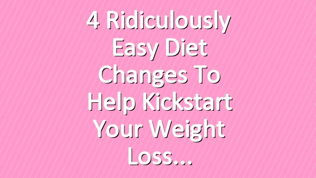 4 Ridiculously Easy Diet Changes to Help Kickstart Your Weight Loss