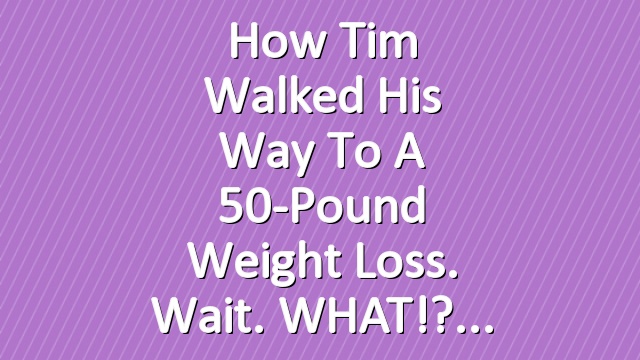 How Tim Walked His Way to a 50-Pound Weight Loss. Wait. WHAT!?