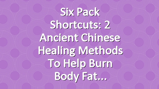 Six Pack Shortcuts: 2 Ancient Chinese Healing Methods To Help Burn Body Fat